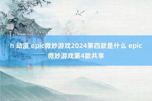 h 动漫 epic微妙游戏2024第四款是什么 epic微妙游戏第4款共享