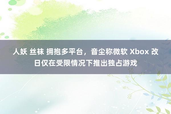 人妖 丝袜 拥抱多平台，音尘称微软 Xbox 改日仅在受限情况下推出独占游戏