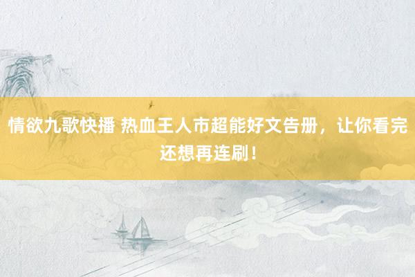 情欲九歌快播 热血王人市超能好文告册，让你看完还想再连刷！