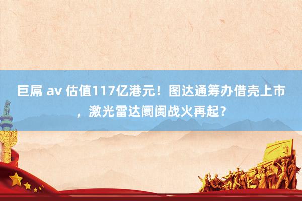 巨屌 av 估值117亿港元！图达通筹办借壳上市，激光雷达阛阓战火再起？