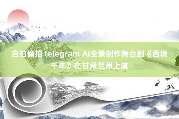 自拍偷拍 telegram AI全景制作舞台剧《西境千年》在甘肃兰州上演