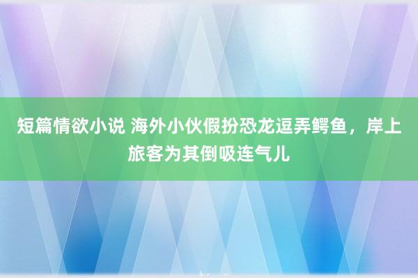短篇情欲小说 海外小伙假扮恐龙逗弄鳄鱼，岸上旅客为其倒吸连气儿