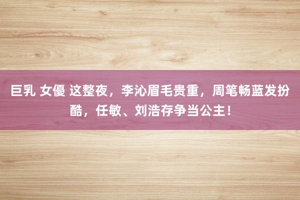 巨乳 女優 这整夜，李沁眉毛贵重，周笔畅蓝发扮酷，任敏、刘浩存争当公主！