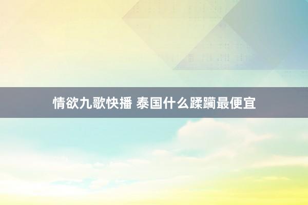 情欲九歌快播 泰国什么蹂躏最便宜