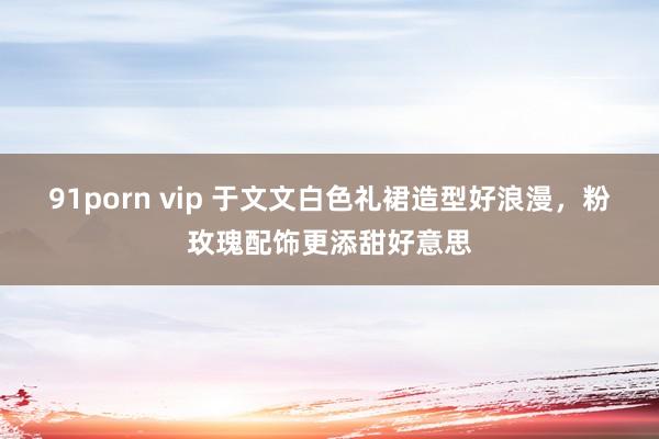 91porn vip 于文文白色礼裙造型好浪漫，粉玫瑰配饰更添甜好意思