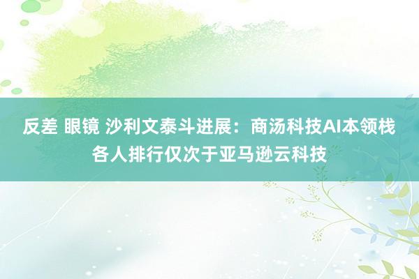 反差 眼镜 沙利文泰斗进展：商汤科技AI本领栈各人排行仅次于亚马逊云科技