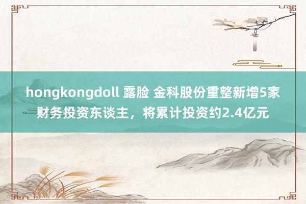 hongkongdoll 露脸 金科股份重整新增5家财务投资东谈主，将累计投资约2.4亿元