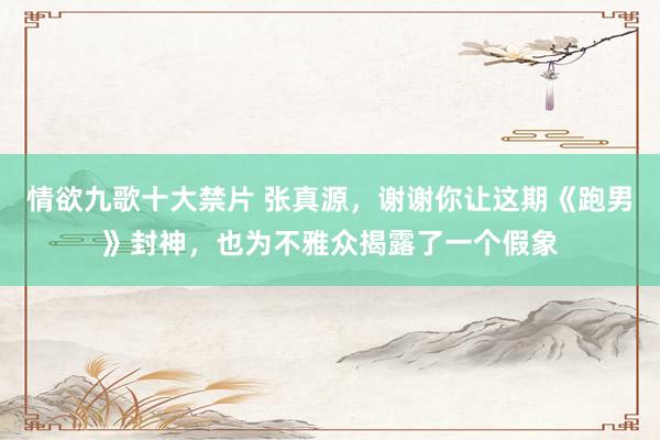 情欲九歌十大禁片 张真源，谢谢你让这期《跑男》封神，也为不雅众揭露了一个假象