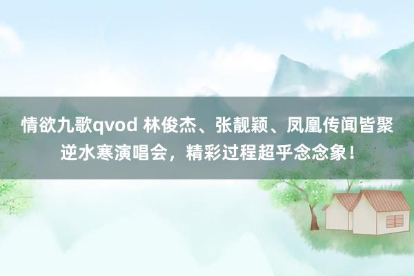 情欲九歌qvod 林俊杰、张靓颖、凤凰传闻皆聚逆水寒演唱会,精彩过程超乎念念象!