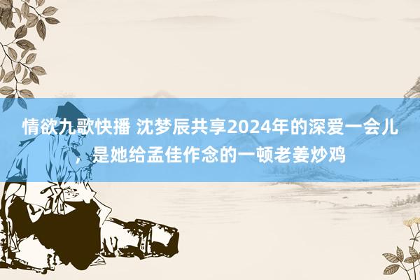 情欲九歌快播 沈梦辰共享2024年的深爱一会儿，是她给孟佳作念的一顿老姜炒鸡