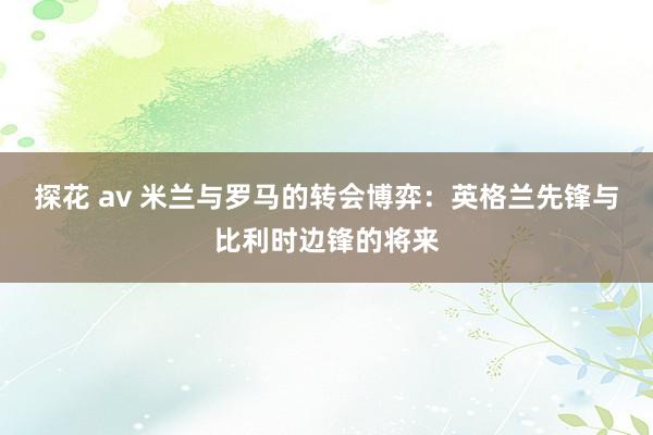 探花 av 米兰与罗马的转会博弈：英格兰先锋与比利时边锋的将来