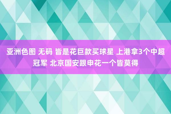 亚洲色图 无码 皆是花巨款买球星 上港拿3个中超冠军 北京国安跟申花一个皆莫得