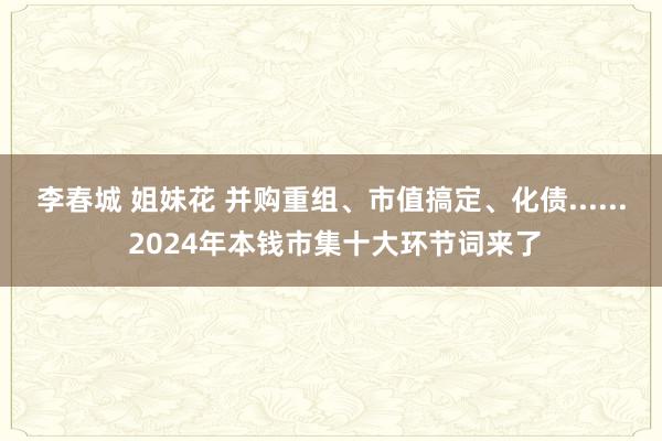 李春城 姐妹花 并购重组、市值搞定、化债...... 2024年本钱市集十大环节词来了