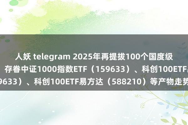 人妖 telegram 2025年再提拔100个国度级中小企业本性产业集群，存眷中证1000指数ETF（159633）、科创100ETF易方达（588210）等产物走势
