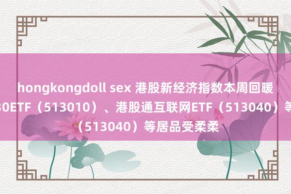 hongkongdoll sex 港股新经济指数本周回暖，恒生科技30ETF（513010）、港股通互联网ETF（513040）等居品受柔柔