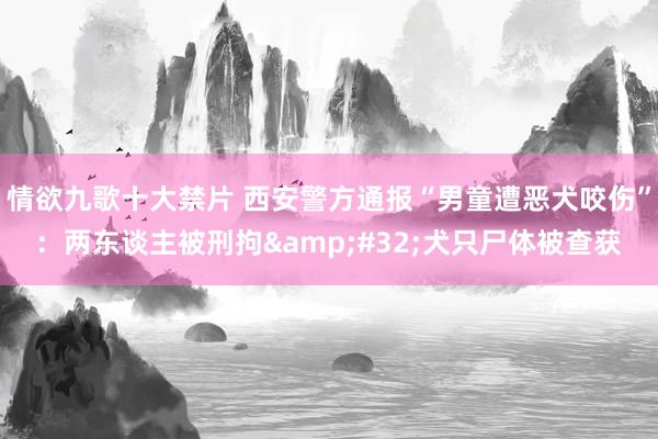 情欲九歌十大禁片 西安警方通报“男童遭恶犬咬伤”：两东谈主被刑拘&#32;犬只尸体被查获