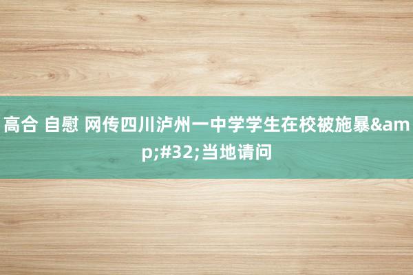 高合 自慰 网传四川泸州一中学学生在校被施暴&#32;当地请问