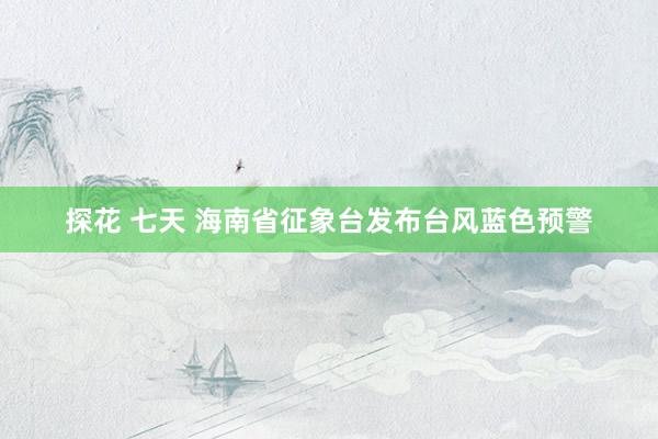 探花 七天 海南省征象台发布台风蓝色预警