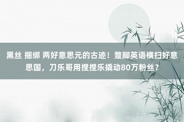 黑丝 捆绑 两好意思元的古迹！蹩脚英语横扫好意思国，刀乐哥用捏捏乐撬动80万粉丝？