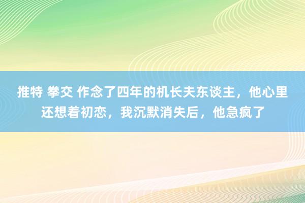 推特 拳交 作念了四年的机长夫东谈主，他心里还想着初恋，我沉默消失后，他急疯了