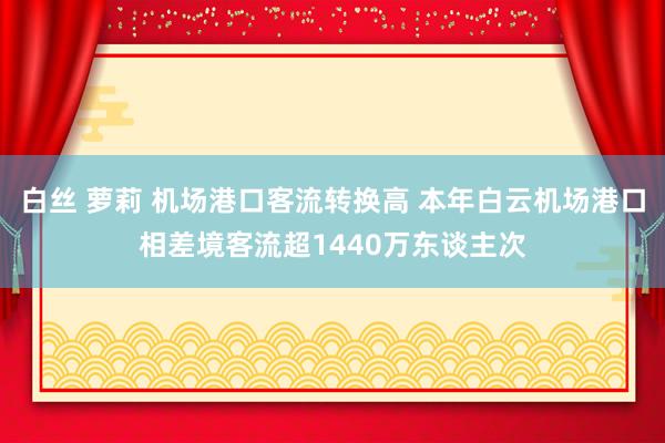 白丝 萝莉 机场港口客流转换高 本年白云机场港口相差境客流超1440万东谈主次