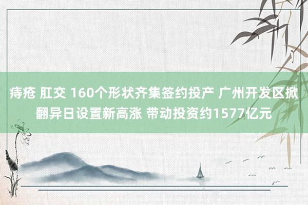 痔疮 肛交 160个形状齐集签约投产 广州开发区掀翻异日设置新高涨 带动投资约1577亿元