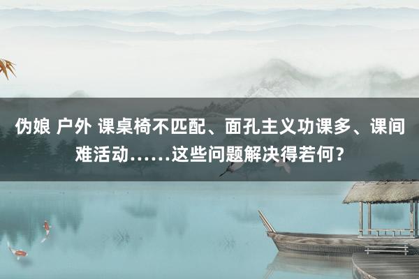 伪娘 户外 课桌椅不匹配、面孔主义功课多、课间难活动……这些问题解决得若何？
