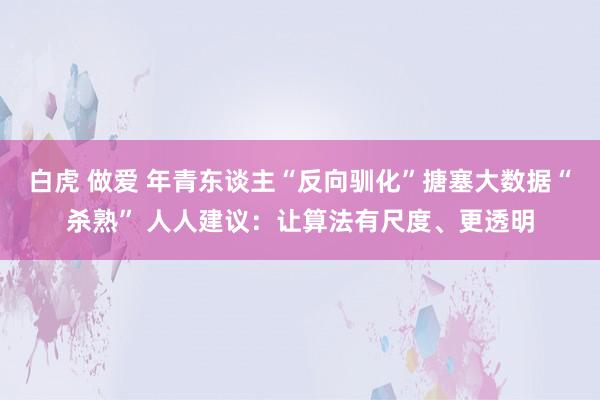 白虎 做爱 年青东谈主“反向驯化”搪塞大数据“杀熟” 人人建议：让算法有尺度、更透明