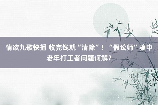 情欲九歌快播 收完钱就“清除”！“假讼师”骗中老年打工者问题何解？
