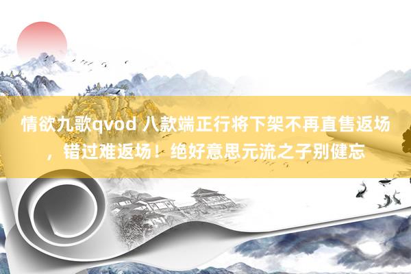情欲九歌qvod 八款端正行将下架不再直售返场，错过难返场！绝好意思元流之子别健忘