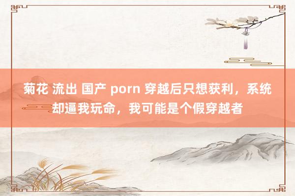 菊花 流出 国产 porn 穿越后只想获利，系统却逼我玩命，我可能是个假穿越者