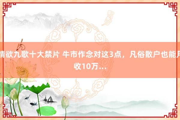 情欲九歌十大禁片 牛市作念对这3点,凡俗散户也能月收10万...