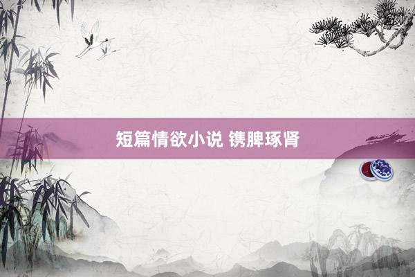 短篇情欲小说 镌脾琢肾