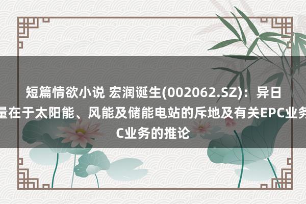 短篇情欲小说 宏润诞生(002062.SZ)：异日业务增量在于太阳能、风能及储能电站的斥地及有关EPC业务的推论