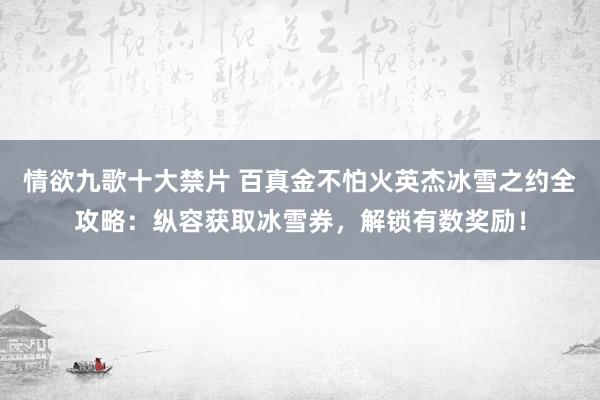 情欲九歌十大禁片 百真金不怕火英杰冰雪之约全攻略：纵容获取冰雪券，解锁有数奖励！