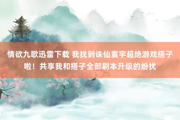 情欲九歌迅雷下载 我找到诛仙寰宇超绝游戏搭子啦！共享我和搭子全部刷本升级的纷扰