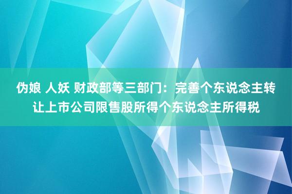伪娘 人妖 财政部等三部门：完善个东说念主转让上市公司限售股所得个东说念主所得税