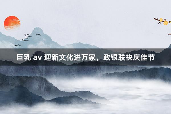 巨乳 av 迎新文化进万家，政银联袂庆佳节