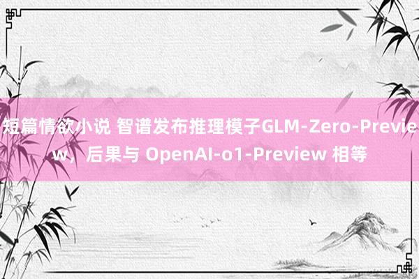 短篇情欲小说 智谱发布推理模子GLM-Zero-Preview，后果与 OpenAI-o1-Preview 相等