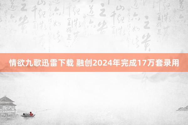 情欲九歌迅雷下载 融创2024年完成17万套录用