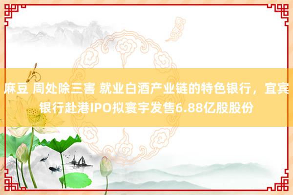 麻豆 周处除三害 就业白酒产业链的特色银行，宜宾银行赴港IPO拟寰宇发售6.88亿股股份