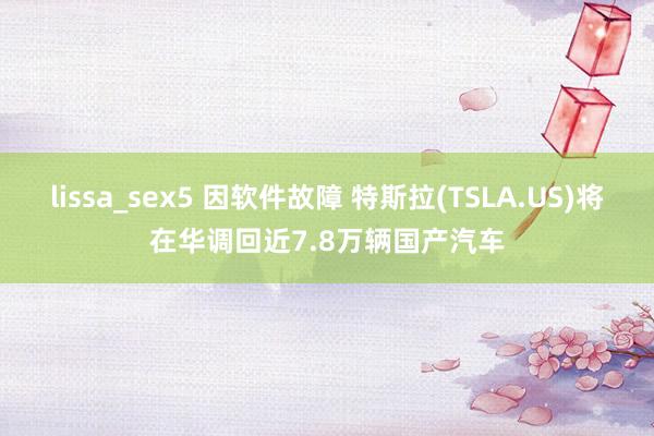 lissa_sex5 因软件故障 特斯拉(TSLA.US)将在华调回近7.8万辆国产汽车