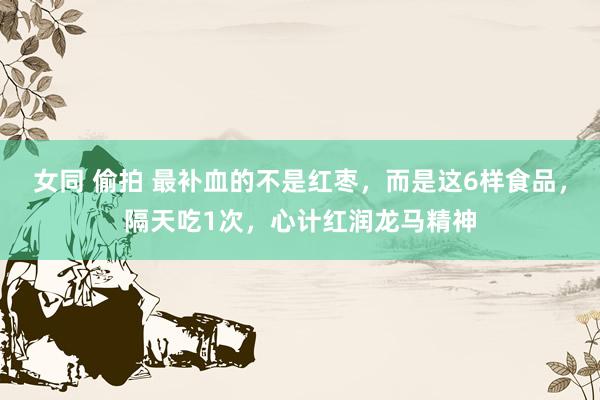 女同 偷拍 最补血的不是红枣，而是这6样食品，隔天吃1次，心计红润龙马精神