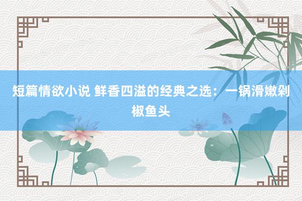 短篇情欲小说 鲜香四溢的经典之选：一锅滑嫩剁椒鱼头
