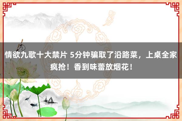 情欲九歌十大禁片 5分钟骗取了沿路菜，上桌全家疯抢！香到味蕾放烟花！
