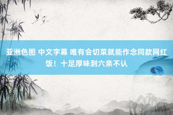 亚洲色图 中文字幕 唯有会切菜就能作念同款网红饭！十足厚味到六亲不认