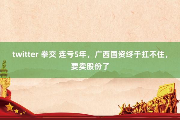 twitter 拳交 连亏5年，广西国资终于扛不住，要卖股份了