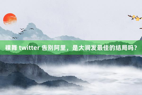 裸舞 twitter 告别阿里，是大润发最佳的结局吗？