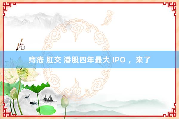 痔疮 肛交 港股四年最大 IPO ，来了