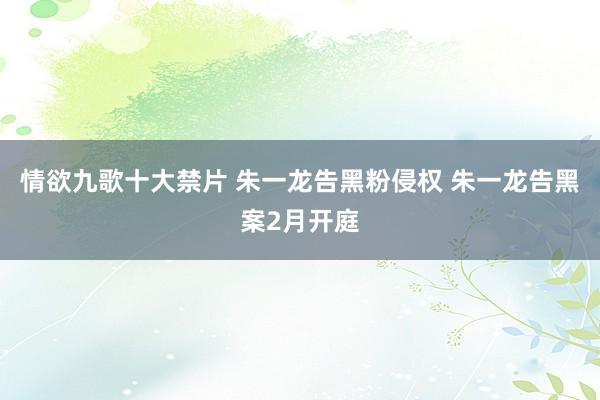 情欲九歌十大禁片 朱一龙告黑粉侵权 朱一龙告黑案2月开庭